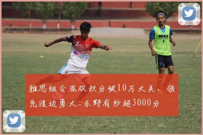 雅思组合混双积分破10万大关，领先渡边勇大_东野有纱超3000分