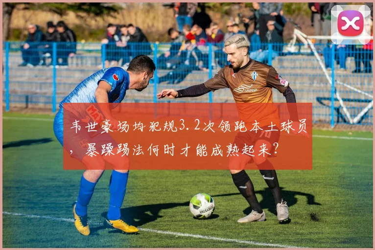 韦世豪场均犯规3.2次领跑本土球员，暴躁踢法何时才能成熟起来？