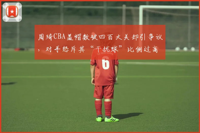 周琦CBA盖帽数破四百大关却引争议，对手怒斥其“干扰球”比例过高