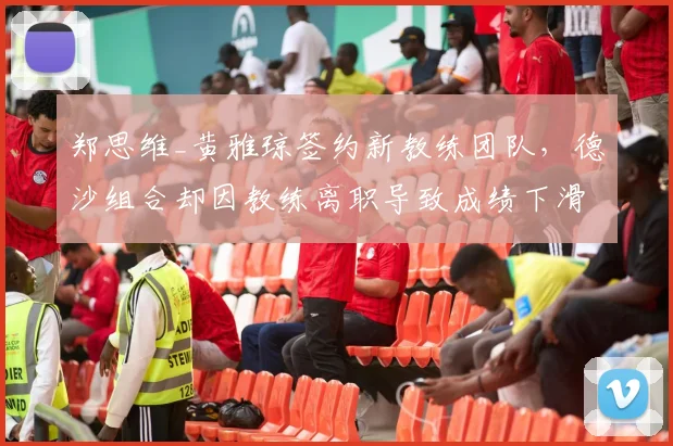 郑思维_黄雅琼签约新教练团队，德沙组合却因教练离职导致成绩下滑