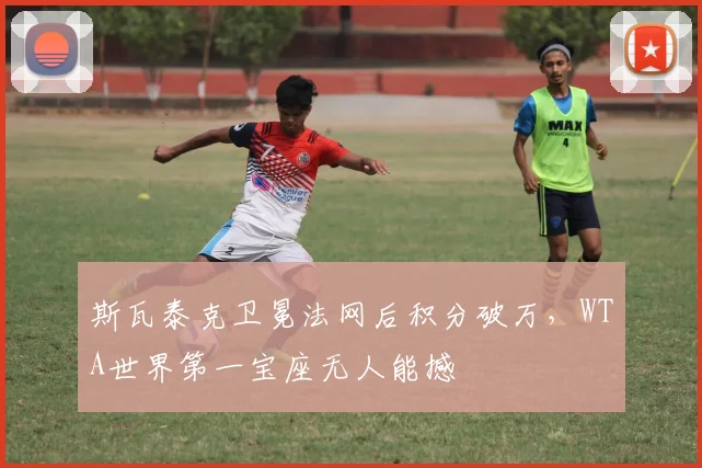 斯瓦泰克卫冕法网后积分破万，WTA世界第一宝座无人能撼