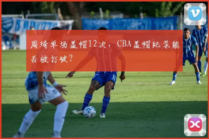 周琦单场盖帽12次，CBA盖帽纪录能否被打破？