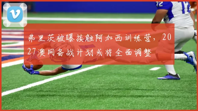 弗里茨被曝接触阿加西训练营，2027澳网备战计划或将全面调整