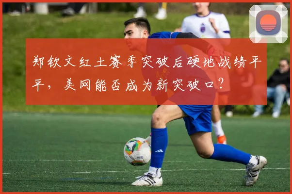 郑钦文红土赛季突破后硬地战绩平平，美网能否成为新突破口？