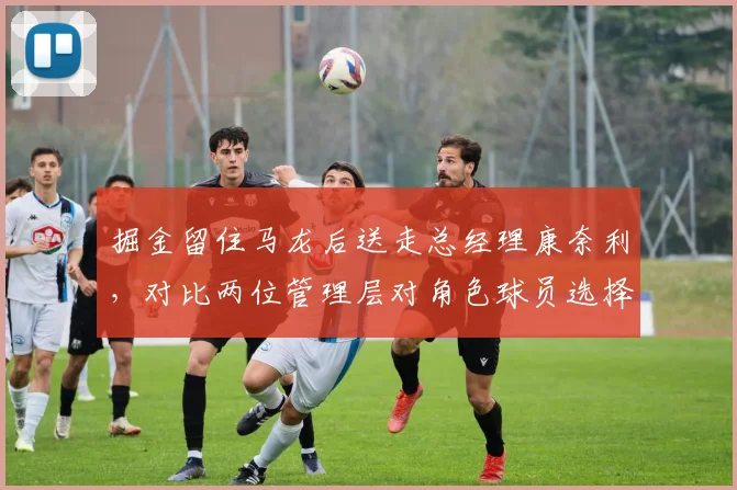 掘金留住马龙后送走总经理康奈利，对比两位管理层对角色球员选择偏好