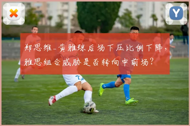 郑思维_黄雅琼后场下压比例下降，雅思组合威胁是否转向中前场？
